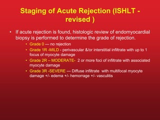 Staging of Acute Rejection (ISHLT -
revised )
• If acute rejection is found, histologic review of endomyocardial
biopsy is performed to determine the grade of rejection.
• Grade 0 — no rejection
• Grade 1R -MILD - perivascular &/or interstitial infiltrate with up to 1
focus of myocyte damage
• Grade 2R – MODERATE- 2 or more foci of infiltrate with associated
myocyte damage
• Grade 3R -SEVERE — Diffuse infiltrate with multifocal myocyte
damage +/- edema +/- hemorrage +/- vasculitis
 