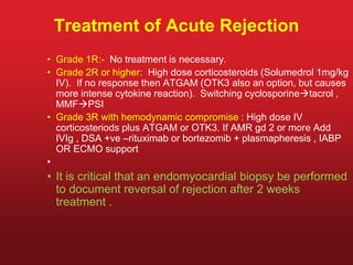 Treatment of Acute Rejection
• Grade 1R:- No treatment is necessary.
• Grade 2R or higher: High dose corticosteroids (Solumedrol 1mg/kg
IV). If no response then ATGAM (OTK3 also an option, but causes
more intense cytokine reaction). Switching cyclosporinetacrol ,
MMFPSI
• Grade 3R with hemodynamic compromise : High dose IV
corticosteriods plus ATGAM or OTK3. If AMR gd 2 or more Add
IVIg , DSA +ve –rituximab or bortezomib + plasmapheresis , IABP
OR ECMO support
•
• It is critical that an endomyocardial biopsy be performed
to document reversal of rejection after 2 weeks
treatment .
 