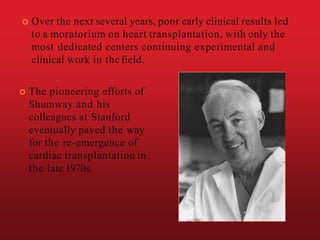  Over the next several years, poor early clinical results led
to a moratorium on heart transplantation, with only the
most dedicated centers continuing experimental and
clinical work in thefield.
 The pioneering efforts of
Shumway and his
colleagues at Stanford
eventually paved the way
for the re-emergence of
cardiac transplantation in
the late 1970s.
 