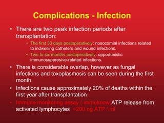 Complications - Infection
• There are two peak infection periods after
transplantation:
• The first 30 days postoperatively: nosocomial infections related
to indwelling catheters and wound infections.
• Two to six months postoperatively: opportunistic
immunosuppresive-related infections.
• There is considerable overlap, however as fungal
infections and toxoplasmosis can be seen during the first
month.
• Infections cause approximately 20% of deaths within the
first year after transplantation
• Immune monitoring assay ( immuknow)ATP release from
activated lymphocytes <200 ng ATP / ml
 