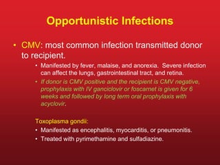 Opportunistic Infections
• CMV: most common infection transmitted donor
to recipient.
• Manifested by fever, malaise, and anorexia. Severe infection
can affect the lungs, gastrointestinal tract, and retina.
• If donor is CMV positive and the recipient is CMV negative,
prophylaxis with IV ganciclovir or foscarnet is given for 6
weeks and followed by long term oral prophylaxis with
acyclovir.
Toxoplasma gondii:
• Manifested as encephalitis, myocarditis, or pneumonitis.
• Treated with pyrimethamine and sulfadiazine.
 