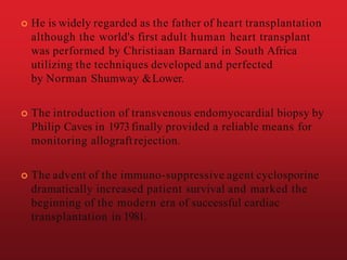  He is widely regarded as the father of heart transplantation
although the world's first adult human heart transplant
was performed by Christiaan Barnard in South Africa
utilizing the techniques developed and perfected
by Norman Shumway &Lower.
 The introduction of transvenous endomyocardial biopsy by
Philip Caves in 1973finally provided a reliable means for
monitoring allograft rejection.
 The advent of the immuno-suppressive agent cyclosporine
dramatically increased patient survival and marked the
beginning of the modern era of successful cardiac
transplantation in 1981.
 