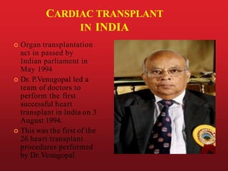 CARDIAC TRANSPLANT
IN INDIA
 Organ transplantation
act in passed by
Indian parliament in
May 1994
 Dr. P.Venugopal led a
team of doctors to
perform the first
successful heart
transplant in India on 3
August 1994.
 This was the first of the
26 heart transplant
procedures performed
by Dr. Venugopal
 
