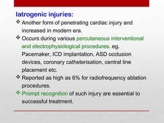 Iatrogenic injuries:
 Another form of penetrating cardiac injury and
increased in modern era.
 Occurs during various percutaneous interventional
and electrophysiological procedures. eg.
Pacemaker, ICD implantation, ASD occlusion
devices, coronary catheterisation, central line
placement etc.
 Reported as high as 6% for radiofrequency ablation
procedures.
 Prompt recognition of such injury are essential to
successful treatment.
 