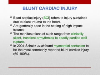BLUNT CARDIAC INJURY
 Blunt cardiac injury (BCI) refers to injury sustained
due to blunt trauma to the heart.
 Are generally seen in the setting of high impact
trauma.
 The manifestations of such range from clinically
silent, transient arrhythmias to deadly cardiac wall
rupture.
 In 2004 Schultz et al found myocardial contusion to
be the most commonly reported blunt cardiac injury
(60-100%).
 