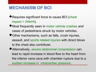 MECHANISM OF BCI
Requires significant force to cause BCI (chest
impact > 24kmh).
Most frequently seen in motor vehicle crashes and
cases of pedestrians struck by motor vehicles.
Other mechanisms, such as falls, crush injuries,
assault, and sports related injuries with direct blows
to the chest also contribute.
Alternatively, severe abdominal compression can
lead to rapid increase in blood flow to the heart from
the inferior vena cava with chamber rupture due to a
sudden increase in intracardiac pressure.
 