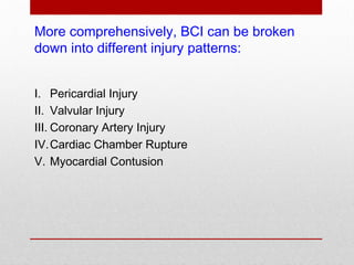 More comprehensively, BCI can be broken
down into different injury patterns:
I. Pericardial Injury
II. Valvular Injury
III. Coronary Artery Injury
IV.Cardiac Chamber Rupture
V. Myocardial Contusion
 