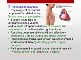  Pericardial tamponade:
• Physiology of pericardial
tamponade is related to the
fibrous nature of pericardium.
• Sudden acute loss of
intracardiac blood volume
lead to acute intrapericardial rise of pressure and
compression of the thin walled right ventricle.
• Resulting decrease ability to fill and effectively
decreasing Cardiac Output and stroke volume.
• Increased myocardial wall tension causes increased
workload and thereby develop greater oxygen
demand.
• Failing to meet increased oxygen demand results in
hypoxia, oxygen debt and lactic acidosis.
 