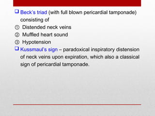  Beck’s triad (with full blown pericardial tamponade)
consisting of
① Distended neck veins
② Muffled heart sound
③ Hypotension
 Kussmaul’s sign – paradoxical inspiratory distension
of neck veins upon expiration, which also a classical
sign of pericardial tamponade.
 