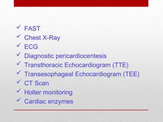  FAST
 Chest X-Ray
 ECG
 Diagnostic pericardiocentesis
 Transthoracic Echocardiogram (TTE)
 Transesophageal Echocardiogram (TEE)
 CT Scan
 Holter monitoring
 Cardiac enzymes
 