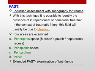 FAST:
 Focussed assessment with sonography for trauma
 With this technique it is possible to identify the
presence of intraperitoneal or pericardial free fluid.
In the context of traumatic injury, this fluid will
usually be due to bleeding.
 Four areas are examined
a. Perihepatic space (Morison’s pouch / hepatorenal
recess)
b. Perisplenic space
c. Pericardium
d. Pelvis
 Extended FAST- examination of both lungs
 