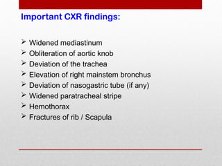 Important CXR findings:
 Widened mediastinum
 Obliteration of aortic knob
 Deviation of the trachea
 Elevation of right mainstem bronchus
 Deviation of nasogastric tube (if any)
 Widened paratracheal stripe
 Hemothorax
 Fractures of rib / Scapula
 