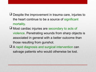  Despite the improvement in trauma care, injuries to
the heart continue to be a source of significant
mortality.
 Most cardiac injuries are secondary to acts of
violence. Penetrating wounds from sharp objects is
associated in general with a better outcome than
those resulting from gunshot.
 A rapid diagnosis and surgical intervention can
salvage patients who would otherwise be lost.
 