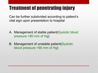 Treatment of penetrating injury
Can be further subdivided according to patient’s
vital sign upon presentation to hospital
A. Management of stable patient(Systolic blood
pressure >90 mm of Hg)
B. Management of unstable patient(Systolic
blood pressure <90 mm of Hg)
 