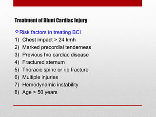 Treatment of Blunt Cardiac Injury
Risk factors in treating BCI
1) Chest impact > 24 kmh
2) Marked precordial tenderness
3) Previous h/o cardiac disease
4) Fractured sternum
5) Thoracic spine or rib fracture
6) Multiple injuries
7) Hemodynamic instability
8) Age > 50 years
 