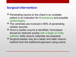 Surgical intervention:
 Penetrating trauma to the chest in an unstable
patient is an indication for thoracotomy and possible
cardiorrhaphy.
 The ventricles are involved in 80% of penetrating
cardiac wounds.
 Once a cardiac wound is identified, hemostasis
should be obtained quickly with a finger or Foley
catheter while closure materials are prepared.
 Surgical staples may be a faster and safer closure
method than the traditional approach using suture.
 