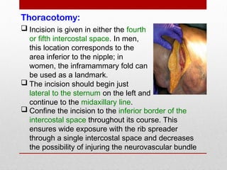Thoracotomy:
 Incision is given in either the fourth
or fifth intercostal space. In men,
this location corresponds to the
area inferior to the nipple; in
women, the inframammary fold can
be used as a landmark.
 The incision should begin just
lateral to the sternum on the left and
continue to the midaxillary line.
 Confine the incision to the inferior border of the
intercostal space throughout its course. This
ensures wide exposure with the rib spreader
through a single intercostal space and decreases
the possibility of injuring the neurovascular bundle
 