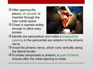  Identify the pericardium and make a longitudinal
opening in the pericardial sac anterior to the phrenic
nerve.
 Avoid the phrenic nerve, which runs vertically along
the lateral border.
 If cardiac tamponade is present, a gush of blood
ensues after the initial opening is made.
 After opening the
pleura, rib sprader is
inserted through the
inter costal space.
 Chest is opened widely
enough to allow easy
access.
 