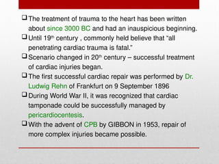 The treatment of trauma to the heart has been written
about since 3000 BC and had an inauspicious beginning.
Until 19th
century , commonly held believe that “all
penetrating cardiac trauma is fatal.”
Scenario changed in 20th
century – successful treatment
of cardiac injuries began.
The first successful cardiac repair was performed by Dr.
Ludwig Rehn of Frankfurt on 9 September 1896
During World War II, it was recognized that cardiac
tamponade could be successfully managed by
pericardiocentesis.
With the advent of CPB by GIBBON in 1953, repair of
more complex injuries became possible.
 