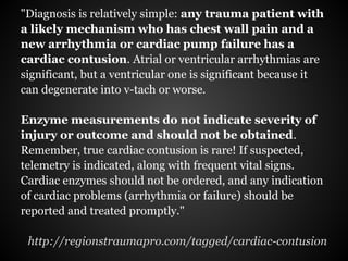 "Diagnosis is relatively simple: any trauma patient with
a likely mechanism who has chest wall pain and a
new arrhythmia or cardiac pump failure has a
cardiac contusion. Atrial or ventricular arrhythmias are
significant, but a ventricular one is significant because it
can degenerate into v-tach or worse.

Enzyme measurements do not indicate severity of
injury or outcome and should not be obtained.
Remember, true cardiac contusion is rare! If suspected,
telemetry is indicated, along with frequent vital signs.
Cardiac enzymes should not be ordered, and any indication
of cardiac problems (arrhythmia or failure) should be
reported and treated promptly."

 http://regionstraumapro.com/tagged/cardiac-contusion
 
