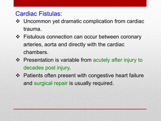 Cardiac Fistulas:
 Uncommon yet dramatic complication from cardiac
trauma.
 Fistulous connection can occur between coronary
arteries, aorta and directly with the cardiac
chambers.
 Presentation is variable from acutely after injury to
decades post injury.
 Patients often present with congestive heart failure
and surgical repair is usually required.
 