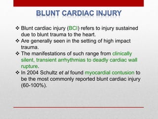  Blunt cardiac injury (BCI) refers to injury sustained
due to blunt trauma to the heart.
 Are generally seen in the setting of high impact
trauma.
 The manifestations of such range from clinically
silent, transient arrhythmias to deadly cardiac wall
rupture.
 In 2004 Schultz et al found myocardial contusion to
be the most commonly reported blunt cardiac injury
(60-100%).
 