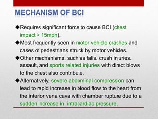Requires significant force to cause BCI (chest
impact > 15mph).
Most frequently seen in motor vehicle crashes and
cases of pedestrians struck by motor vehicles.
Other mechanisms, such as falls, crush injuries,
assault, and sports related injuries with direct blows
to the chest also contribute.
Alternatively, severe abdominal compression can
lead to rapid increase in blood flow to the heart from
the inferior vena cava with chamber rupture due to a
sudden increase in intracardiac pressure.
 
