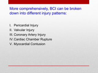 More comprehensively, BCI can be broken
down into different injury patterns:
I. Pericardial Injury
II. Valvular Injury
III. Coronary Artery Injury
IV.Cardiac Chamber Rupture
V. Myocardial Contusion
 