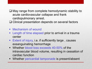  May range from complete hemodynamic stability to
acute cardiovascular collapse and frank
cardiopulmonary arrest.
 Clinical presentation depends on several factors
 Mechanism of wound
 Length of time elapsed prior to arrival in a trauma
center
 Extent of injury, i.e. if sufficiently large , causes
exsanguinating hemorrhage
 Whether blood loss exceeds 40-50% of the
intravascular blood volume, resulting in cessation of
cardiac function
 Whether pericardial tamponade is present/absent
 