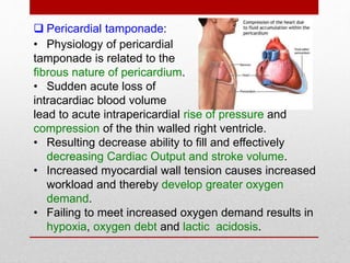  Pericardial tamponade:
• Physiology of pericardial
tamponade is related to the
fibrous nature of pericardium.
• Sudden acute loss of
intracardiac blood volume
lead to acute intrapericardial rise of pressure and
compression of the thin walled right ventricle.
• Resulting decrease ability to fill and effectively
decreasing Cardiac Output and stroke volume.
• Increased myocardial wall tension causes increased
workload and thereby develop greater oxygen
demand.
• Failing to meet increased oxygen demand results in
hypoxia, oxygen debt and lactic acidosis.
 