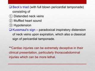  Beck’s triad (with full blown pericardial tamponade)
consisting of
① Distended neck veins
② Muffled heart sound
③ Hypotension
 Kussmaul’s sign – paradoxical inspiratory distension
of neck veins upon expiration, which also a classical
sign of pericardial tamponade.
**Cardiac injuries can be extremely deceptive in their
clinical presentation, particularly thoracoabdominal
injuries which can be more lethal.
 