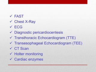  FAST
 Chest X-Ray
 ECG
 Diagnostic pericardiocentesis
 Transthoracic Echocardiogram (TTE)
 Transesophageal Echocardiogram (TEE)
 CT Scan
 Holter monitoring
 Cardiac enzymes
 