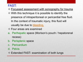 FAST:
 Focussed assessment with sonography for trauma
 With this technique it is possible to identify the
presence of intraperitoneal or pericardial free fluid.
In the context of traumatic injury, this fluid will
usually be due to bleeding.
 Four areas are examined
a. Perihepatic space (Morison’s pouch / hepatorenal
recess)
b. Perisplenic space
c. Pericardium
d. Pelvis
 Extended FAST- examination of both lungs
 
