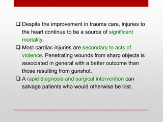  Despite the improvement in trauma care, injuries to
the heart continue to be a source of significant
mortality.
 Most cardiac injuries are secondary to acts of
violence. Penetrating wounds from sharp objects is
associated in general with a better outcome than
those resulting from gunshot.
 A rapid diagnosis and surgical intervention can
salvage patients who would otherwise be lost.
 