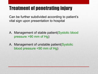 Treatment of penetrating injury
Can be further subdivided according to patient’s
vital sign upon presentation to hospital
A. Management of stable patient(Systolic blood
pressure >90 mm of Hg)
A. Management of unstable patient(Systolic
blood pressure <90 mm of Hg)
 