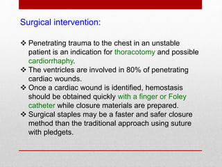 Surgical intervention:
 Penetrating trauma to the chest in an unstable
patient is an indication for thoracotomy and possible
cardiorrhaphy.
 The ventricles are involved in 80% of penetrating
cardiac wounds.
 Once a cardiac wound is identified, hemostasis
should be obtained quickly with a finger or Foley
catheter while closure materials are prepared.
 Surgical staples may be a faster and safer closure
method than the traditional approach using suture
with pledgets.
 