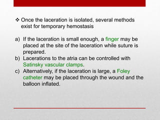  Once the laceration is isolated, several methods
exist for temporary hemostasis
a) If the laceration is small enough, a finger may be
placed at the site of the laceration while suture is
prepared.
b) Lacerations to the atria can be controlled with
Satinsky vascular clamps.
c) Alternatively, if the laceration is large, a Foley
catheter may be placed through the wound and the
balloon inflated.
 