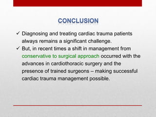 Diagnosing and treating cardiac trauma patients
always remains a significant challenge.
 But, in recent times a shift in management from
conservative to surgical approach occurred with the
advances in cardiothoracic surgery and the
presence of trained surgeons – making successful
cardiac trauma management possible.
 