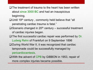 The treatment of trauma to the heart has been written
about since 3000 BC and had an inauspicious
beginning.
Until 19th century , commonly held believe that “all
penetrating cardiac trauma is fatal.”
Scenario changed in 20th century – successful treatment
of cardiac injuries began.
The first successful cardiac repair was performed by Dr.
Ludwig Rehn of Frankfurt on 9 September 1896
During World War II, it was recognized that cardiac
tamponade could be successfully managed by
pericardiocentesis.
With the advent of CPB by GIBBON in 1953, repair of
more complex injuries became possible.
 