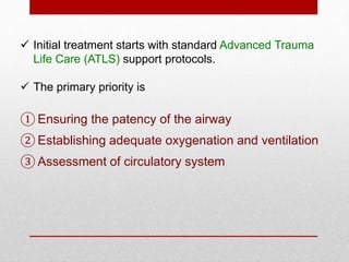  Initial treatment starts with standard Advanced Trauma
Life Care (ATLS) support protocols.
 The primary priority is
① Ensuring the patency of the airway
② Establishing adequate oxygenation and ventilation
③ Assessment of circulatory system
 