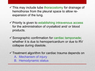  This may include tube thoracostomy for drainage of
hemothorax from the pleural space to allow re-
expansion of the lung.
 Priority is given to establishing intravenous access
for the administration of crystalloid and/ or blood
products.
 Sonographic confirmation for cardiac tamponade;
whether it is due to hemopericardium or due to RV
collapse during diastole.
 Treatment algorithm for cardiac trauma depends on
A. Mechanism of injury
B. Hemodynamic status
 