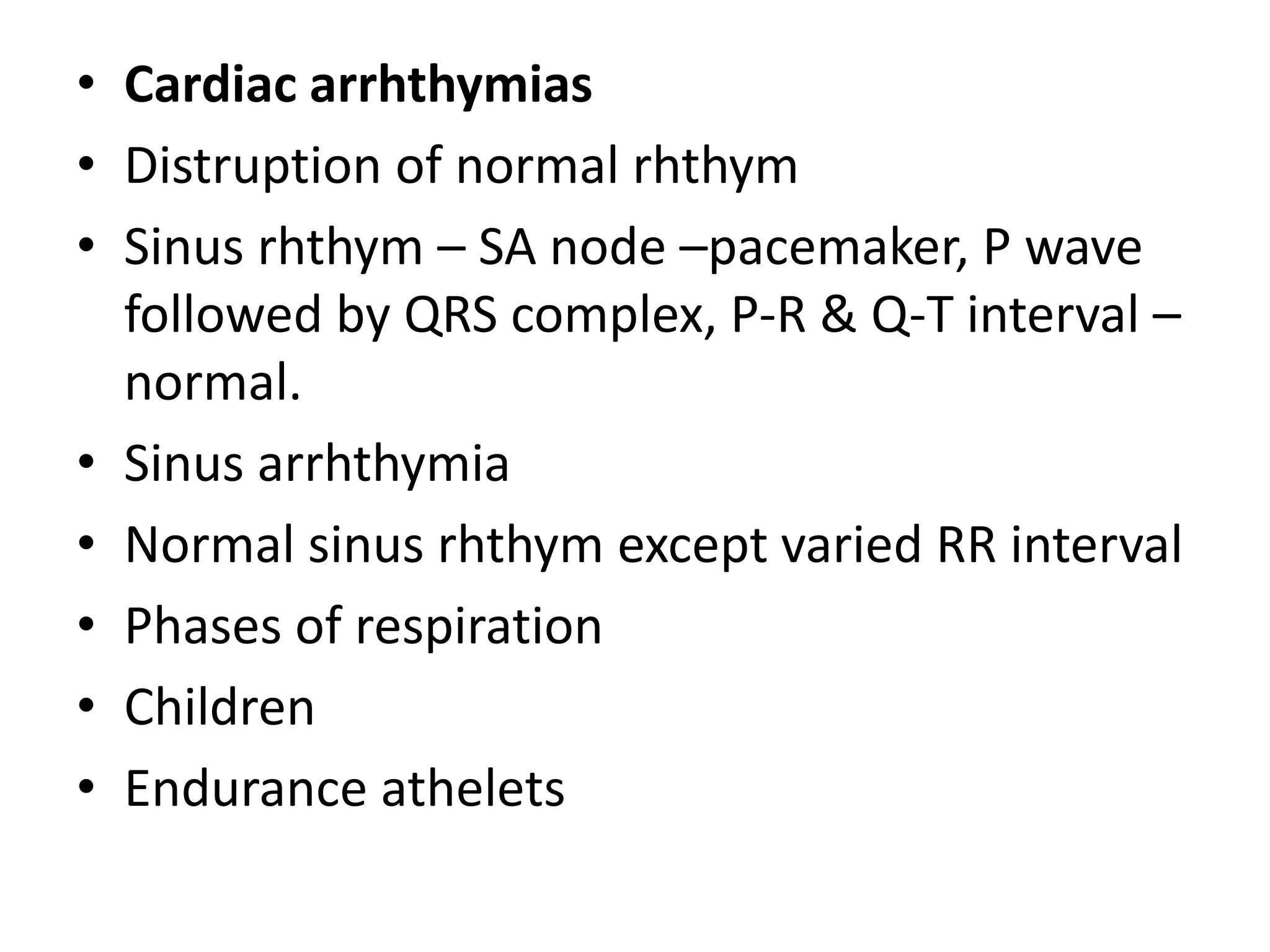 • Cardiac arrhthymias
• Distruption of normal rhthym
• Sinus rhthym – SA node –pacemaker, P wave
followed by QRS complex, P-R & Q-T interval –
normal.
• Sinus arrhthymia
• Normal sinus rhthym except varied RR interval
• Phases of respiration
• Children
• Endurance athelets
 
