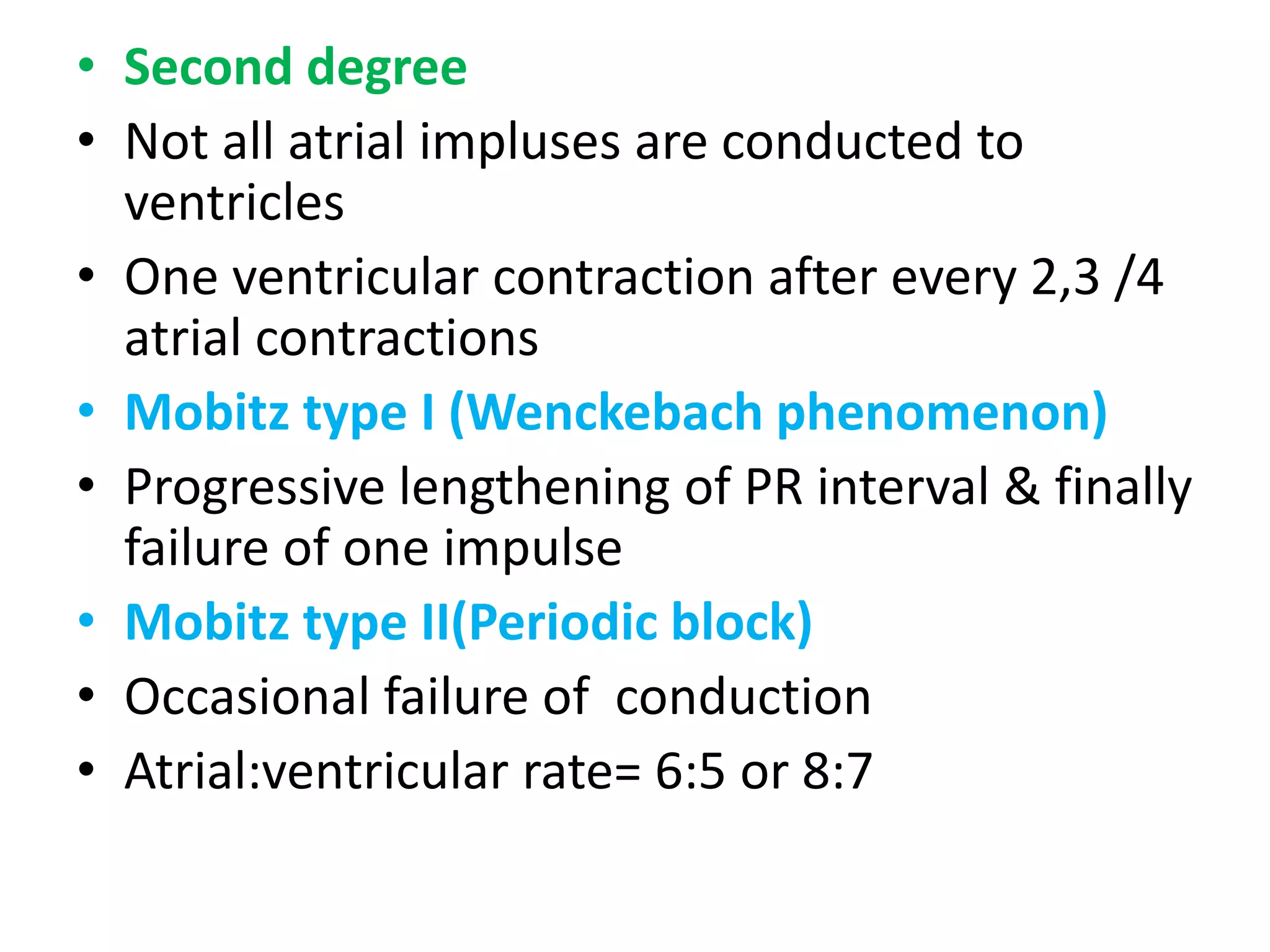 • Second degree
• Not all atrial impluses are conducted to
ventricles
• One ventricular contraction after every 2,3 /4
atrial contractions
• Mobitz type I (Wenckebach phenomenon)
• Progressive lengthening of PR interval & finally
failure of one impulse
• Mobitz type II(Periodic block)
• Occasional failure of conduction
• Atrial:ventricular rate= 6:5 or 8:7
 