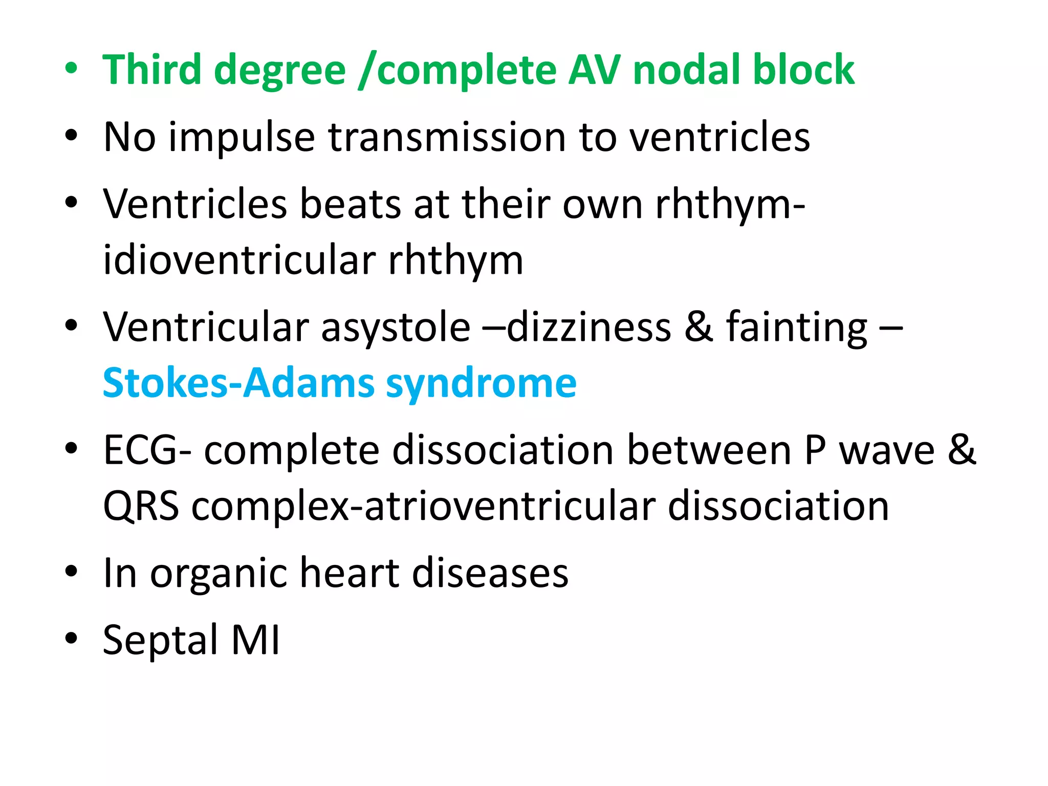 • Third degree /complete AV nodal block
• No impulse transmission to ventricles
• Ventricles beats at their own rhthym-
idioventricular rhthym
• Ventricular asystole –dizziness & fainting –
Stokes-Adams syndrome
• ECG- complete dissociation between P wave &
QRS complex-atrioventricular dissociation
• In organic heart diseases
• Septal MI
 