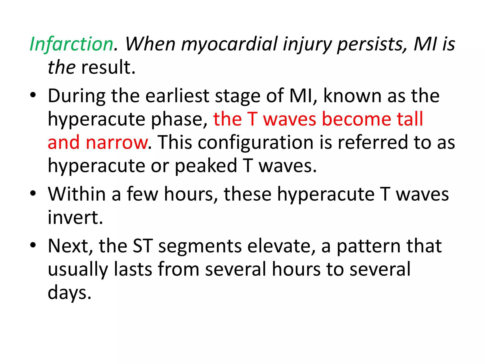 Infarction. When myocardial injury persists, MI is
the result.
• During the earliest stage of MI, known as the
hyperacute phase, the T waves become tall
and narrow. This configuration is referred to as
hyperacute or peaked T waves.
• Within a few hours, these hyperacute T waves
invert.
• Next, the ST segments elevate, a pattern that
usually lasts from several hours to several
days.
 