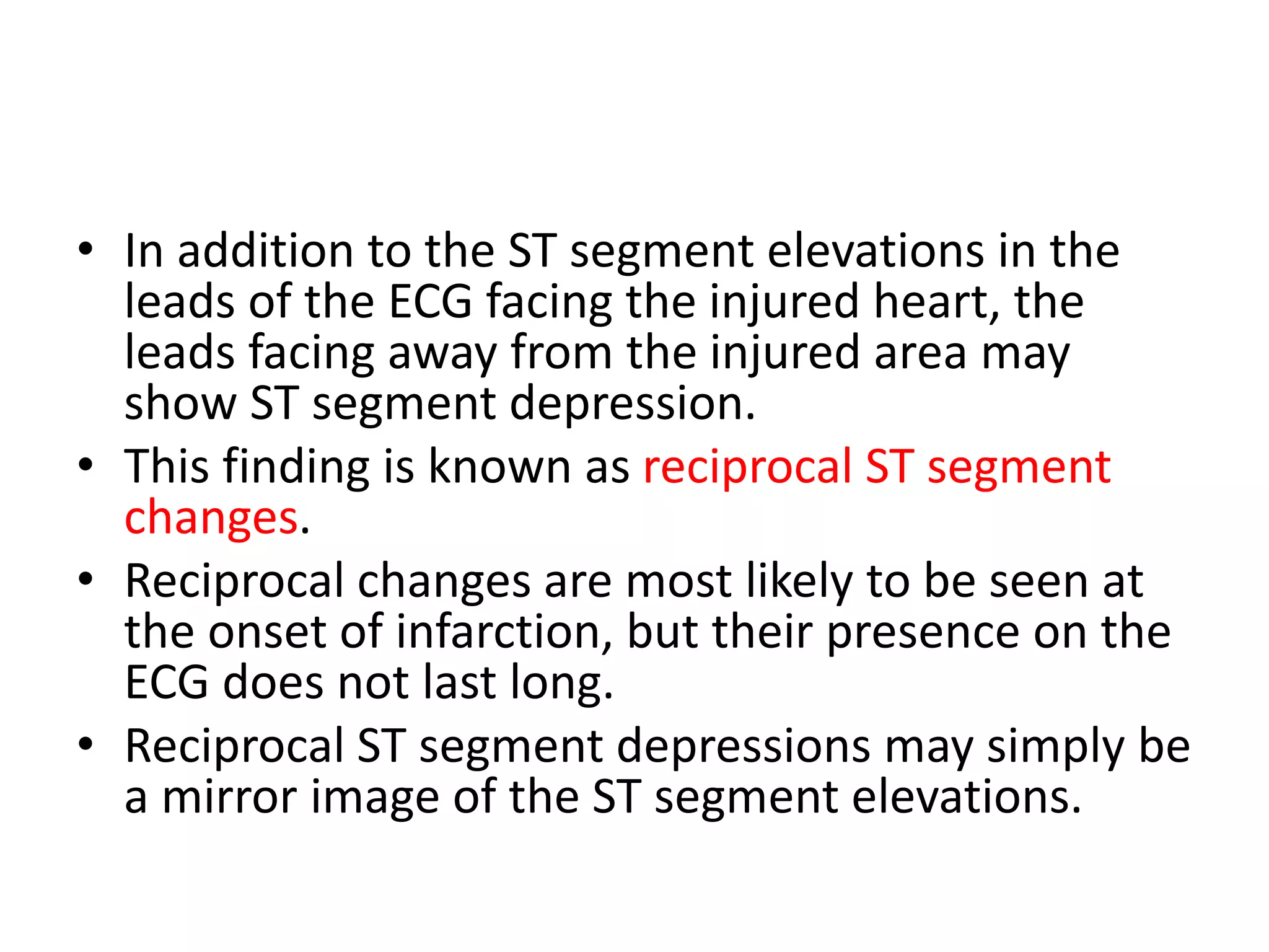 • In addition to the ST segment elevations in the
leads of the ECG facing the injured heart, the
leads facing away from the injured area may
show ST segment depression.
• This finding is known as reciprocal ST segment
changes.
• Reciprocal changes are most likely to be seen at
the onset of infarction, but their presence on the
ECG does not last long.
• Reciprocal ST segment depressions may simply be
a mirror image of the ST segment elevations.
 
