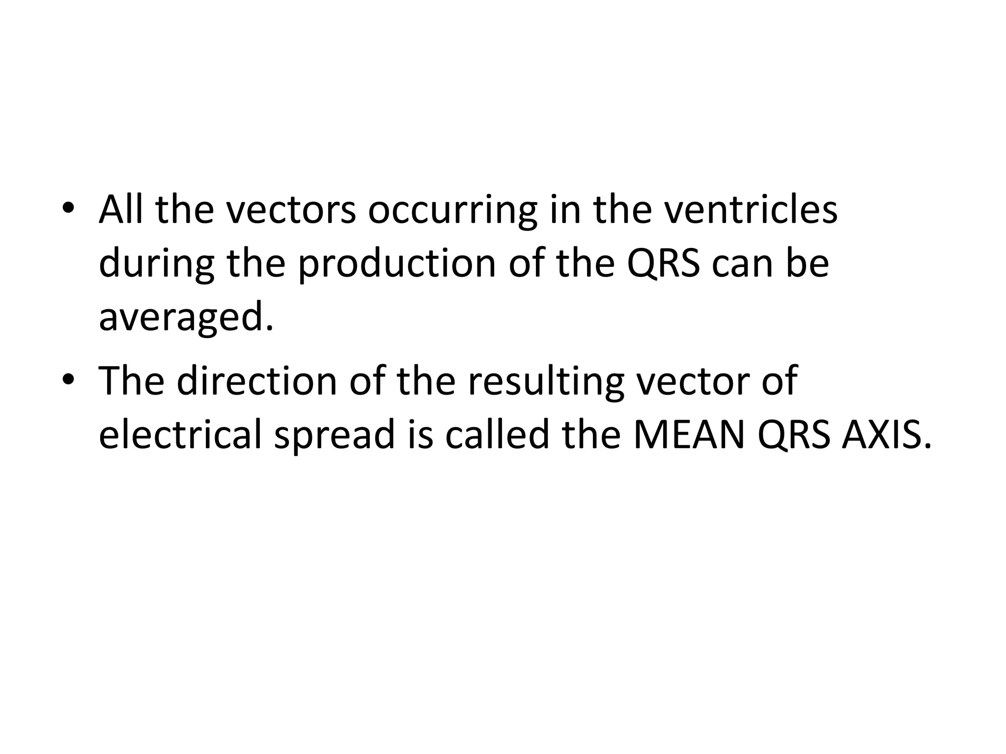 • All the vectors occurring in the ventricles
during the production of the QRS can be
averaged.
• The direction of the resulting vector of
electrical spread is called the MEAN QRS AXIS.
 