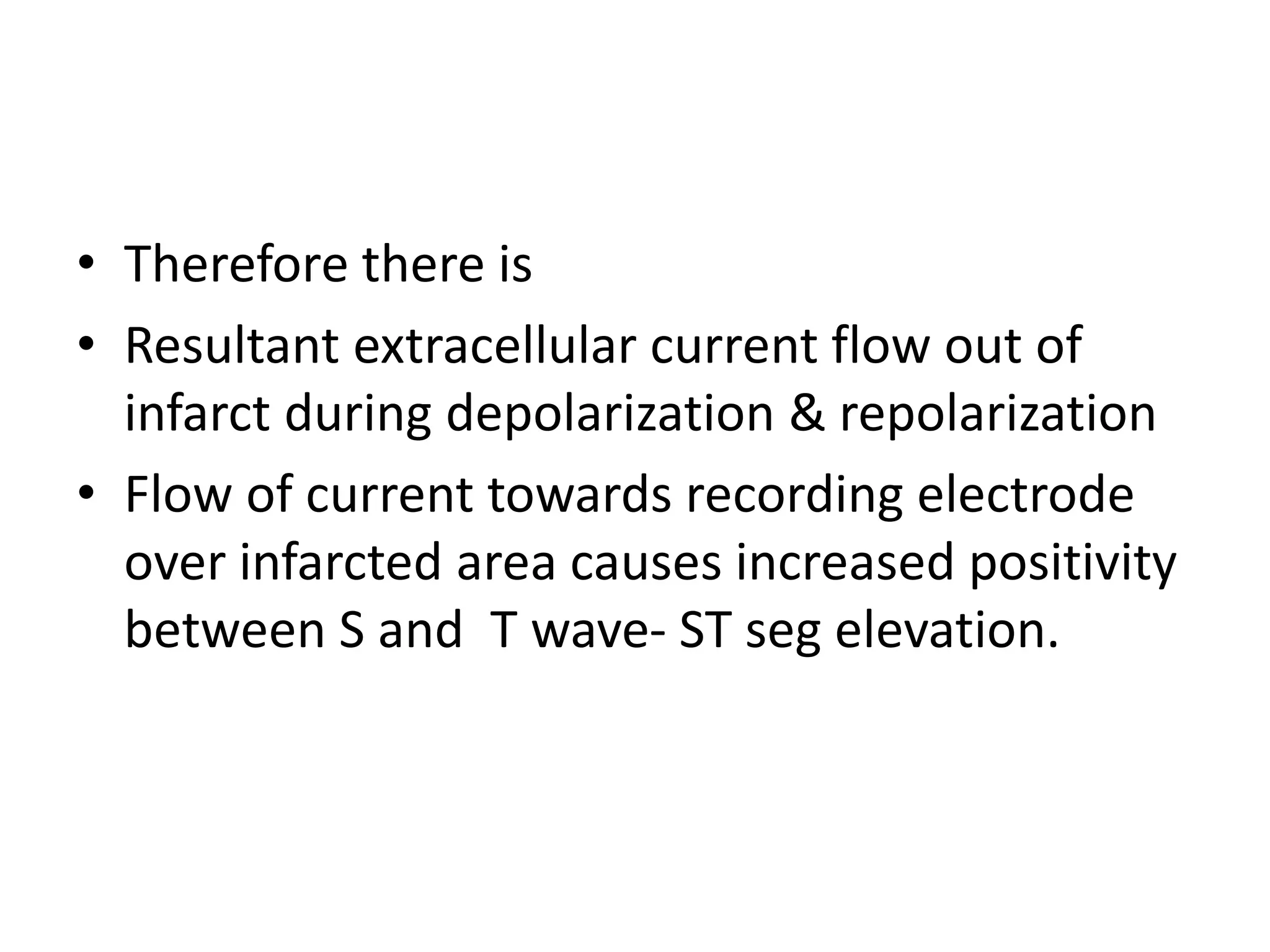 • Therefore there is
• Resultant extracellular current flow out of
infarct during depolarization & repolarization
• Flow of current towards recording electrode
over infarcted area causes increased positivity
between S and T wave- ST seg elevation.
 