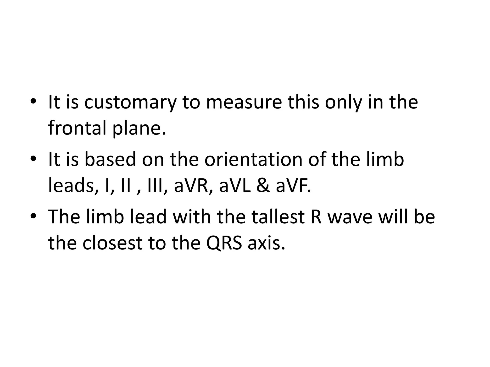 • It is customary to measure this only in the
frontal plane.
• It is based on the orientation of the limb
leads, I, II , III, aVR, aVL & aVF.
• The limb lead with the tallest R wave will be
the closest to the QRS axis.
 