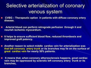 Selective arterialization of coronary
venous system
CVBG – Therapeutic option in patients with diffuse coronary artery
disease.
Arterial blood can perform retrograde perfusion through it and
nourish ischemic myocardium.
It helps to ensure sufficient blood flow, reduced thrombosis and
improved graft patency.
Another reason to select middle cardiac vein for arterialization was
that left coronary artery trunk or its branches may lie on the surface of
great cardiac vein for nearly 50% patients.
It means that, when coronary atherosclerosis happens, great cardiac
vein may be oppressed by sclerotic left coronary artery trunk or its
branches,

 